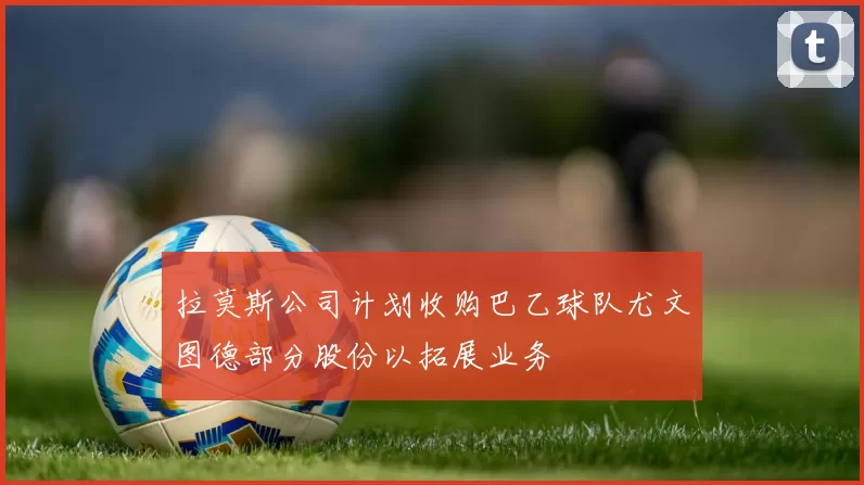 拉莫斯公司计划收购巴乙球队尤文图德部分股份以拓展业务