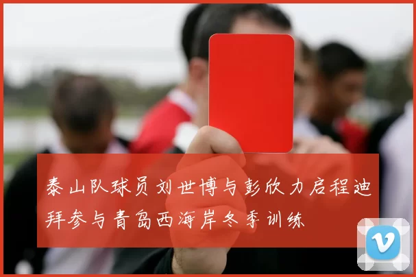 泰山队球员刘世博与彭欣力启程迪拜参与青岛西海岸冬季训练