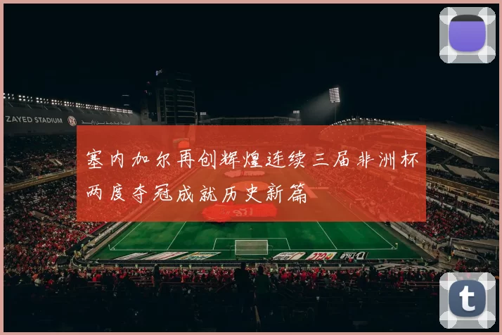 塞内加尔再创辉煌连续三届非洲杯两度夺冠成就历史新篇