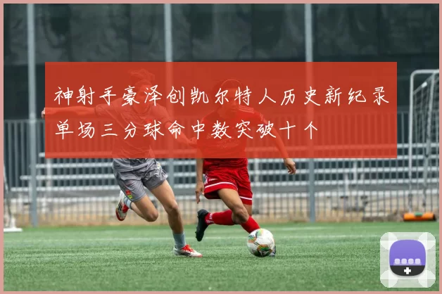 神射手豪泽创凯尔特人历史新纪录单场三分球命中数突破十个