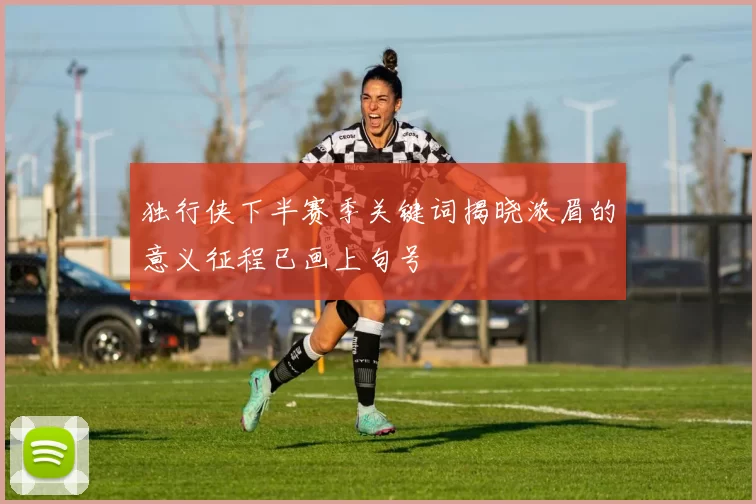 独行侠下半赛季关键词揭晓浓眉的意义征程已画上句号
