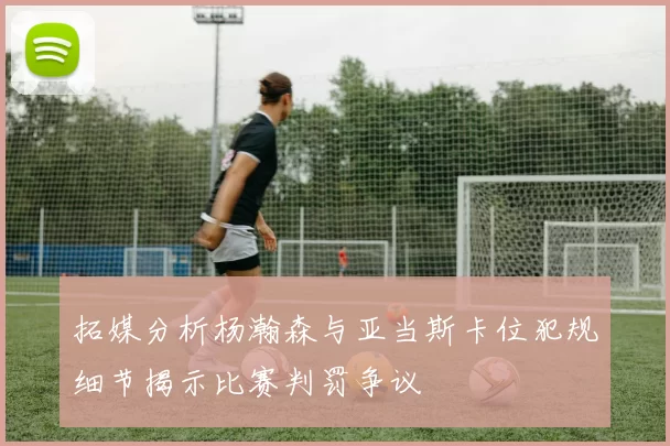 拓媒分析杨瀚森与亚当斯卡位犯规细节揭示比赛判罚争议