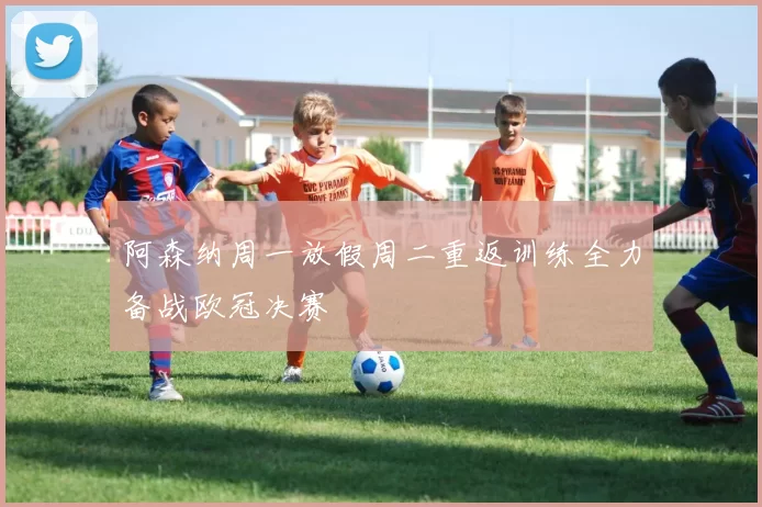 阿森纳周一放假周二重返训练全力备战欧冠决赛